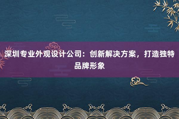 深圳专业外观设计公司：创新解决方案，打造独特品牌形象